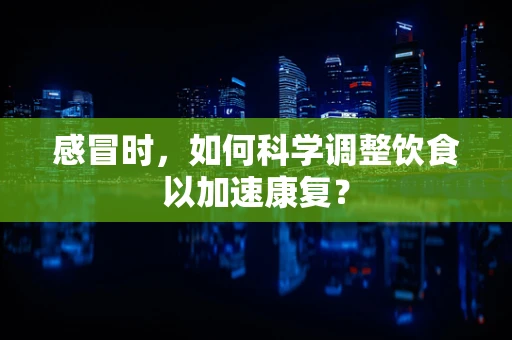 感冒时，如何科学调整饮食以加速康复？