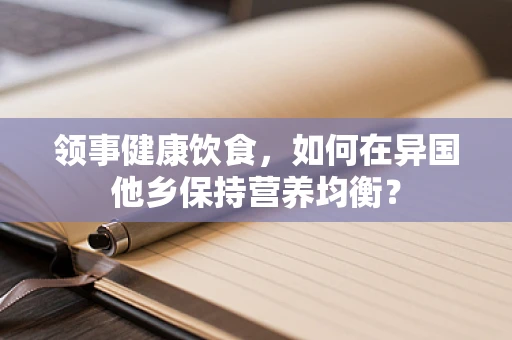 领事健康饮食，如何在异国他乡保持营养均衡？