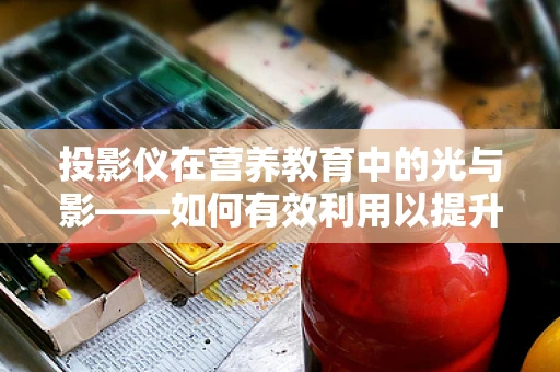 投影仪在营养教育中的光与影——如何有效利用以提升患者理解力？
