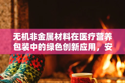 无机非金属材料在医疗营养包装中的绿色创新应用，安全与可持续的双重考量