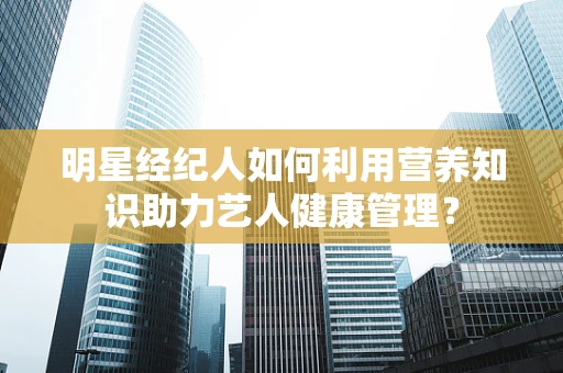明星经纪人如何利用营养知识助力艺人健康管理？