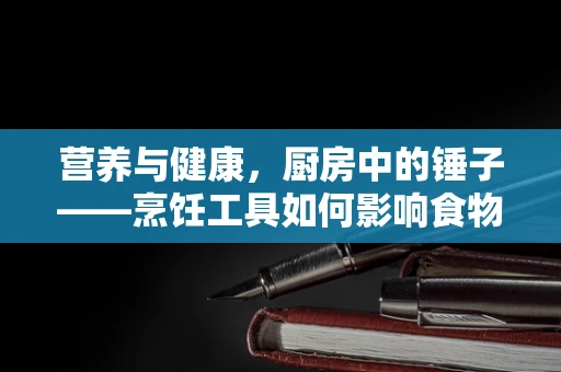 营养与健康，厨房中的锤子——烹饪工具如何影响食物的营养价值？
