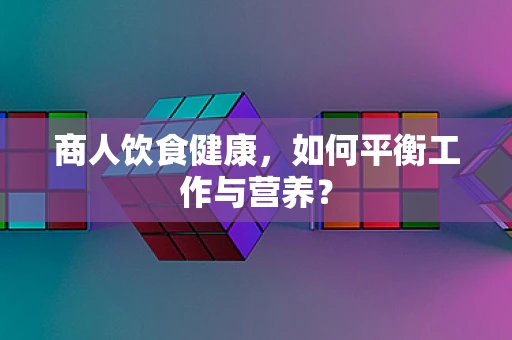 商人饮食健康，如何平衡工作与营养？