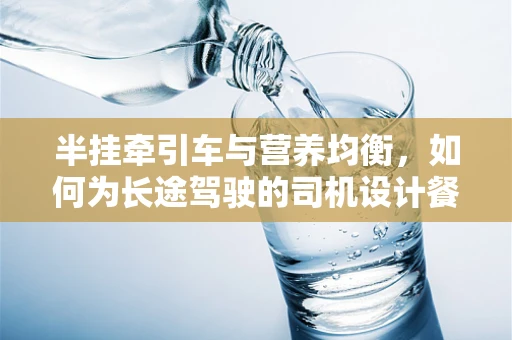 半挂牵引车与营养均衡，如何为长途驾驶的司机设计餐食？