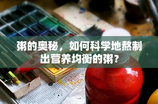 粥的奥秘，如何科学地熬制出营养均衡的粥？