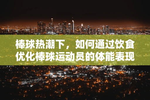 棒球热潮下，如何通过饮食优化棒球运动员的体能表现？