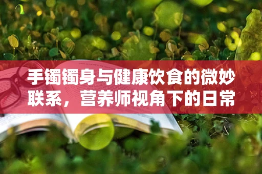 手镯镯身与健康饮食的微妙联系，营养师视角下的日常提醒