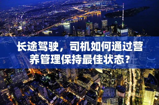 长途驾驶，司机如何通过营养管理保持最佳状态？
