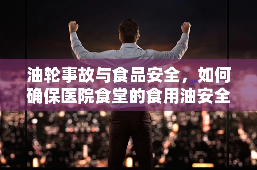 油轮事故与食品安全，如何确保医院食堂的食用油安全？