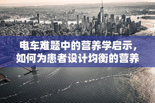 电车难题中的营养学启示，如何为患者设计均衡的营养电车？