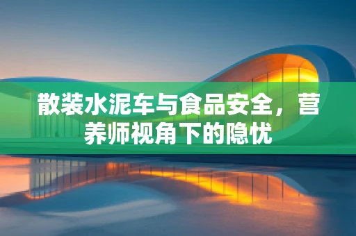 散装水泥车与食品安全，营养师视角下的隐忧