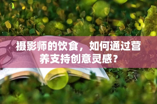 摄影师的饮食，如何通过营养支持创意灵感？