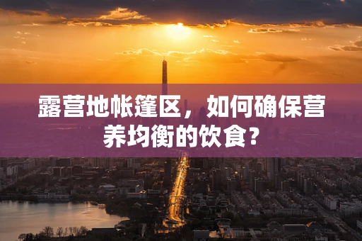 露营地帐篷区，如何确保营养均衡的饮食？