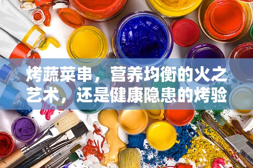 烤蔬菜串，营养均衡的火之艺术，还是健康隐患的烤验？