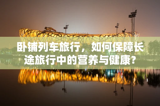 卧铺列车旅行，如何保障长途旅行中的营养与健康？