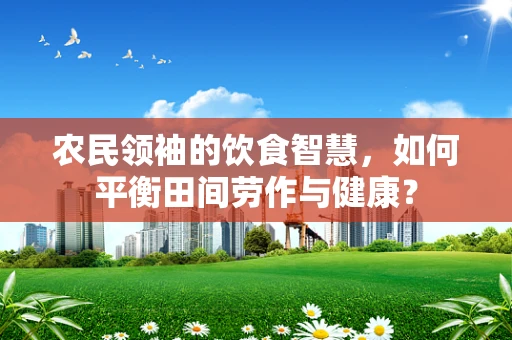农民领袖的饮食智慧，如何平衡田间劳作与健康？