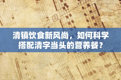 清镇饮食新风尚，如何科学搭配清字当头的营养餐？