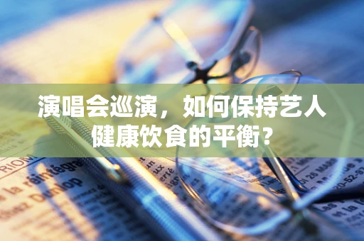 演唱会巡演，如何保持艺人健康饮食的平衡？