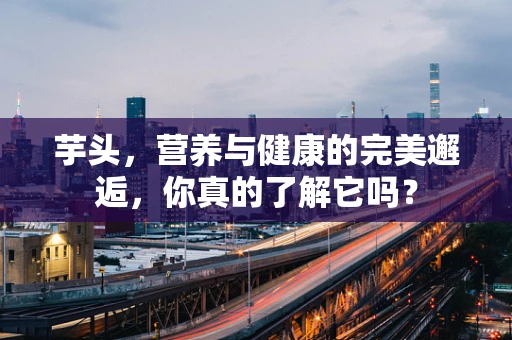 芋头，营养与健康的完美邂逅，你真的了解它吗？