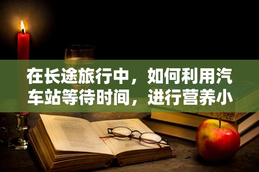 在长途旅行中，如何利用汽车站等待时间，进行营养小补给？