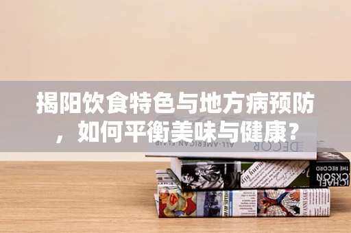 揭阳饮食特色与地方病预防，如何平衡美味与健康？