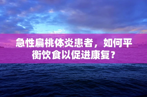 急性扁桃体炎患者，如何平衡饮食以促进康复？