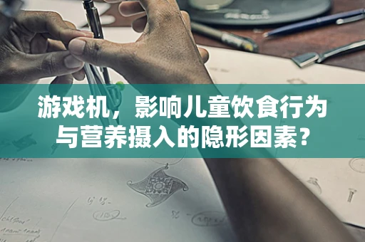 游戏机，影响儿童饮食行为与营养摄入的隐形因素？