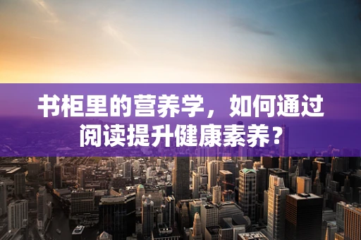书柜里的营养学，如何通过阅读提升健康素养？