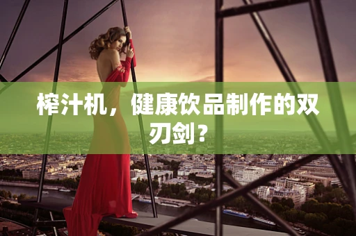 榨汁机，健康饮品制作的双刃剑？