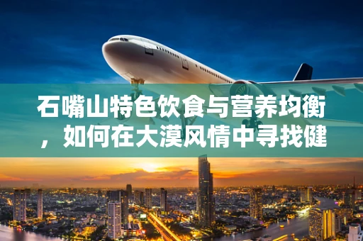 石嘴山特色饮食与营养均衡，如何在大漠风情中寻找健康食尚？