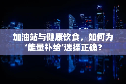 加油站与健康饮食，如何为‘能量补给’选择正确？