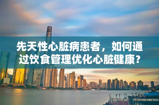 先天性心脏病患者，如何通过饮食管理优化心脏健康？