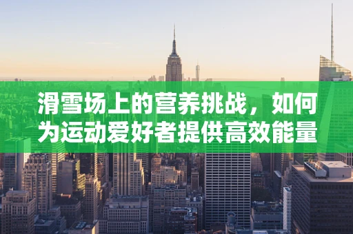 滑雪场上的营养挑战，如何为运动爱好者提供高效能量补给？