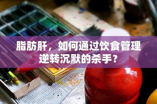 脂肪肝，如何通过饮食管理逆转沉默的杀手？