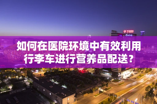 如何在医院环境中有效利用行李车进行营养品配送？