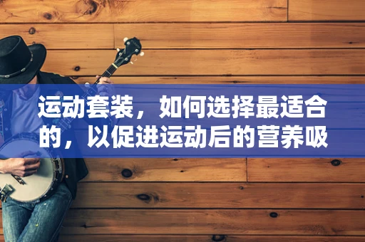 运动套装，如何选择最适合的，以促进运动后的营养吸收？