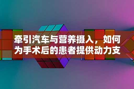 牵引汽车与营养摄入，如何为手术后的患者提供动力支持？