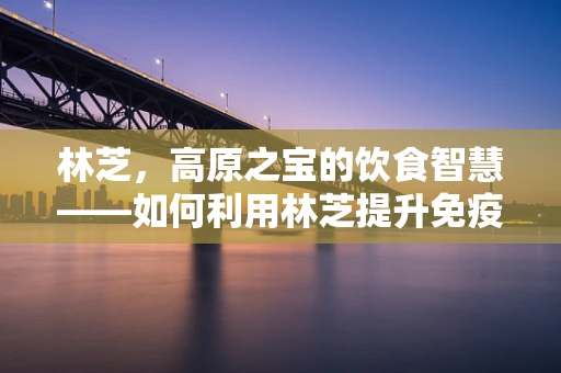 林芝，高原之宝的饮食智慧——如何利用林芝提升免疫力？