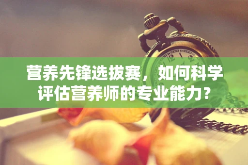 营养先锋选拔赛，如何科学评估营养师的专业能力？