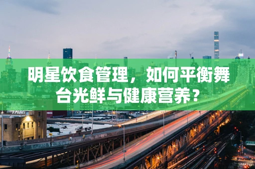 明星饮食管理，如何平衡舞台光鲜与健康营养？
