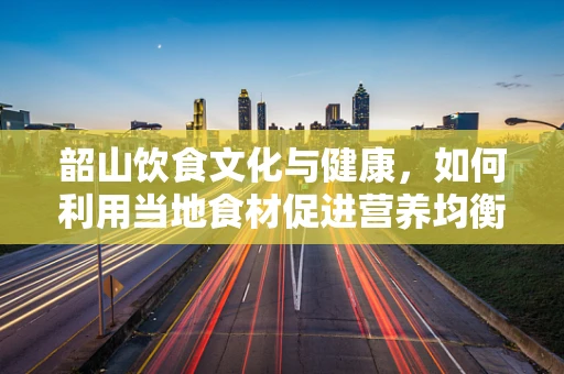 韶山饮食文化与健康，如何利用当地食材促进营养均衡？
