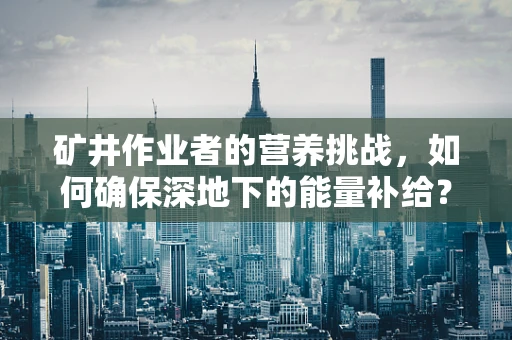 矿井作业者的营养挑战，如何确保深地下的能量补给？