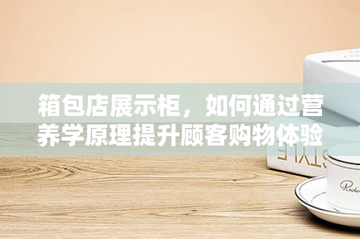 箱包店展示柜，如何通过营养学原理提升顾客购物体验？