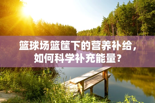 篮球场篮筐下的营养补给，如何科学补充能量？