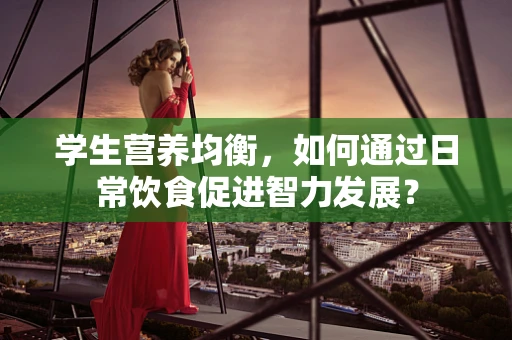 学生营养均衡，如何通过日常饮食促进智力发展？