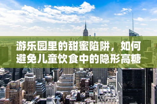游乐园里的甜蜜陷阱，如何避免儿童饮食中的隐形高糖风险？