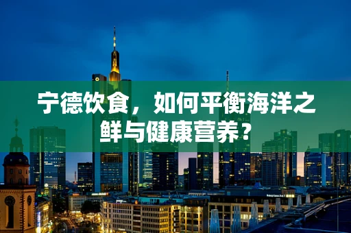 宁德饮食，如何平衡海洋之鲜与健康营养？
