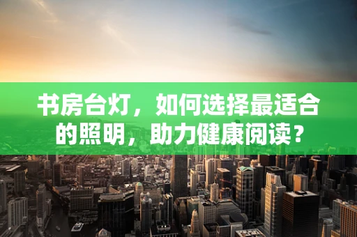 书房台灯，如何选择最适合的照明，助力健康阅读？