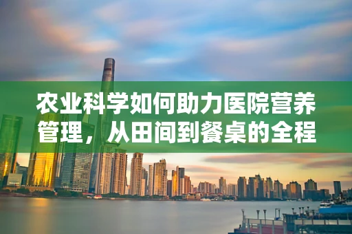 农业科学如何助力医院营养管理，从田间到餐桌的全程营养优化