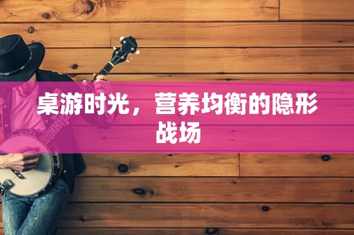 桌游时光，营养均衡的隐形战场